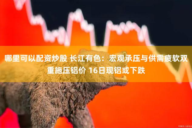 哪里可以配资炒股 长江有色：宏观承压与供需疲软双重施压铝价 16日现铝或下跌