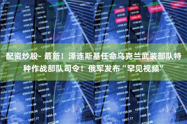 配资炒股- 最新！泽连斯基任命乌克兰武装部队特种作战部队司令！俄军发布“罕见视频”