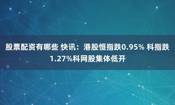 股票配资有哪些 快讯：港股恒指跌0.95% 科指跌1.27%科网股集体低开