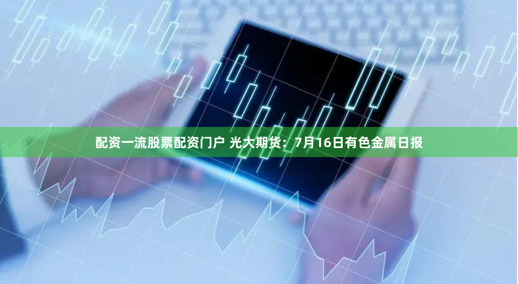 配资一流股票配资门户 光大期货：7月16日有色金属日报