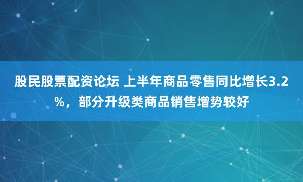 股民股票配资论坛 上半年商品零售同比增长3.2%，部分升级类商品销售增势较好