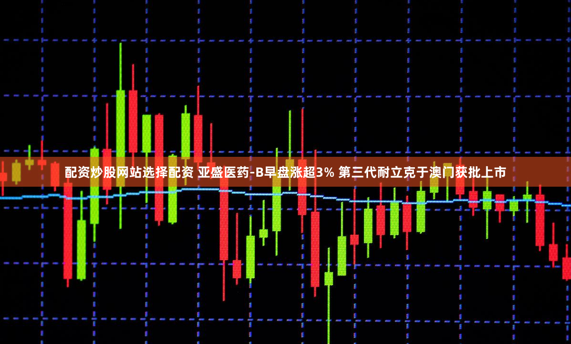 配资炒股网站选择配资 亚盛医药-B早盘涨超3% 第三代耐立克于澳门获批上市