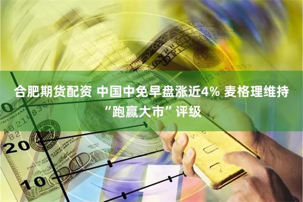 合肥期货配资 中国中免早盘涨近4% 麦格理维持“跑赢大市”评级