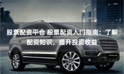 股票配资平仓 股票配资入门指南：了解配资知识，提升投资收益