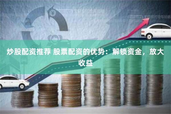 炒股配资推荐 股票配资的优势：解锁资金，放大收益