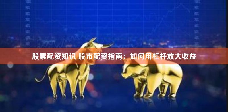 股票配资知识 股市配资指南：如何用杠杆放大收益