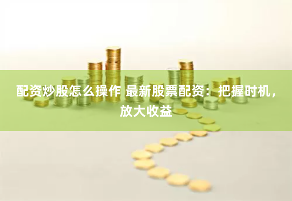 配资炒股怎么操作 最新股票配资：把握时机，放大收益
