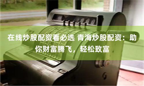 在线炒股配资看必选 青海炒股配资：助你财富腾飞，轻松致富