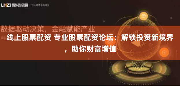 线上股票配资 专业股票配资论坛：解锁投资新境界，助你财富增值