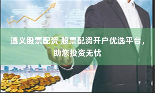 遵义股票配资 股票配资开户优选平台，助您投资无忧