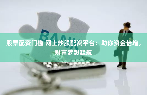 股票配资门槛 网上炒股配资平台：助你资金倍增，财富梦想起航