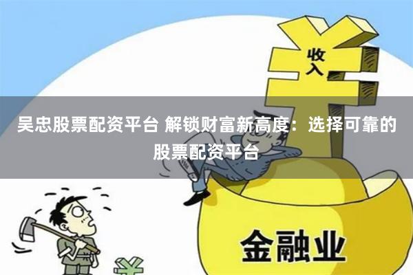 吴忠股票配资平台 解锁财富新高度：选择可靠的股票配资平台
