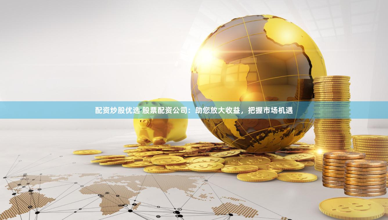 配资炒股优选 股票配资公司：助您放大收益，把握市场机遇
