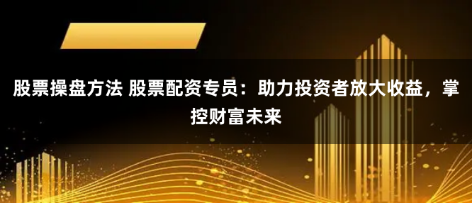 股票操盘方法 股票配资专员：助力投资者放大收益，掌控财富未来