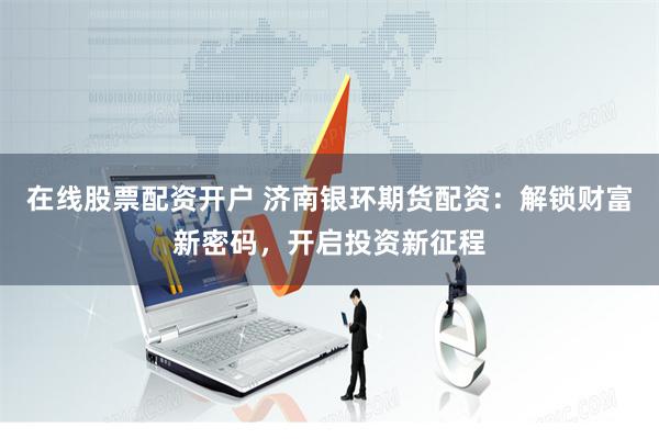 在线股票配资开户 济南银环期货配资：解锁财富新密码，开启投资新征程