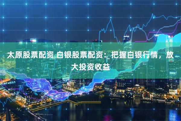 太原股票配资 白银股票配资：把握白银行情，放大投资收益