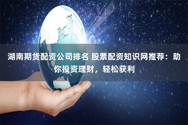 湖南期货配资公司排名 股票配资知识网推荐：助你投资理财，轻松获利