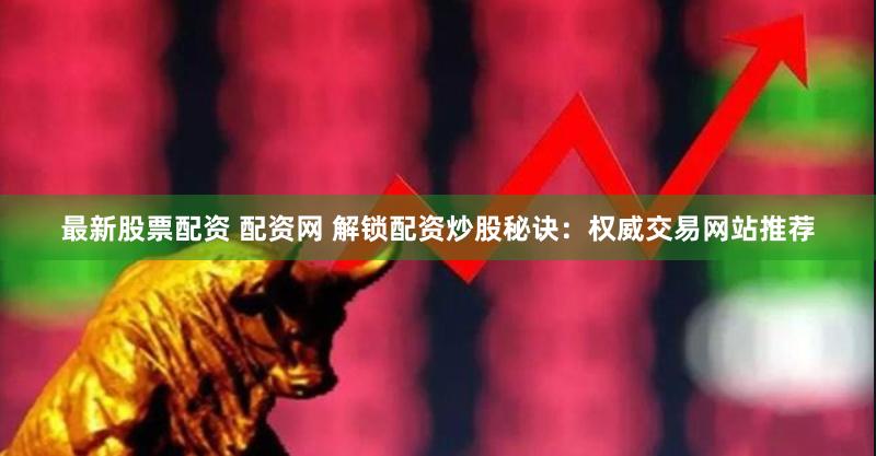 最新股票配资 配资网 解锁配资炒股秘诀：权威交易网站推荐