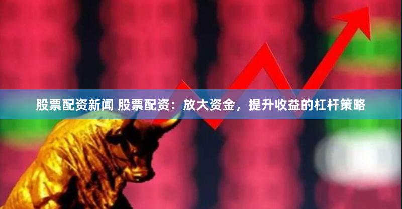 股票配资新闻 股票配资：放大资金，提升收益的杠杆策略