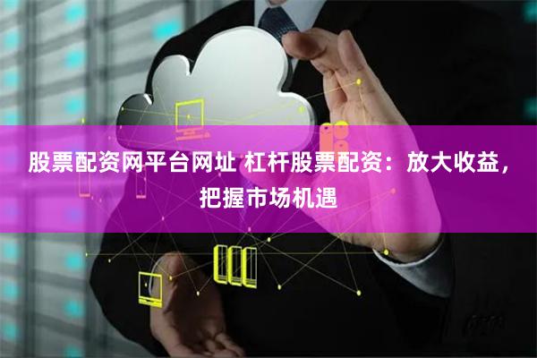 股票配资网平台网址 杠杆股票配资：放大收益，把握市场机遇