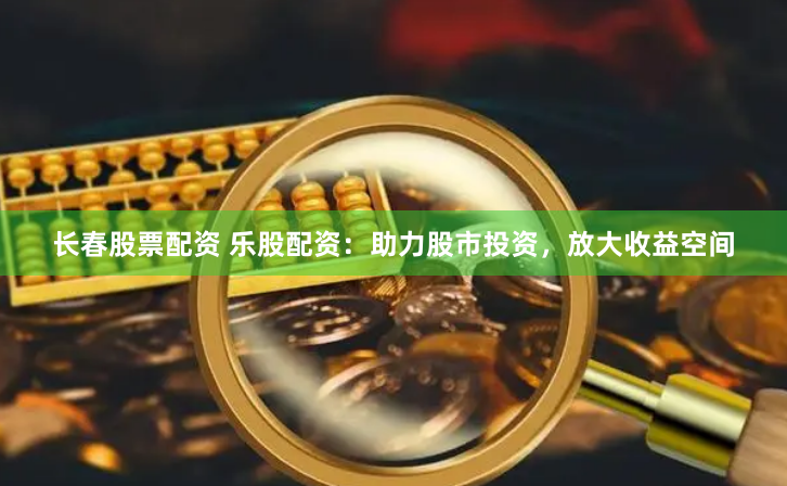 长春股票配资 乐股配资：助力股市投资，放大收益空间