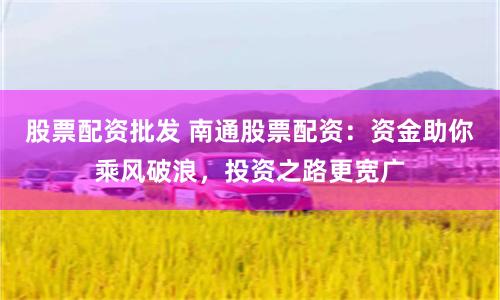 股票配资批发 南通股票配资：资金助你乘风破浪，投资之路更宽广