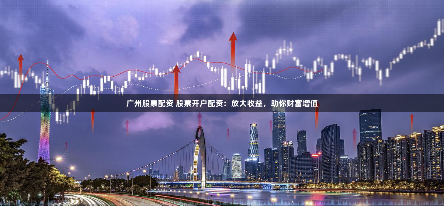 广州股票配资 股票开户配资：放大收益，助你财富增值