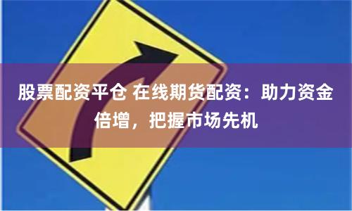 股票配资平仓 在线期货配资：助力资金倍增，把握市场先机