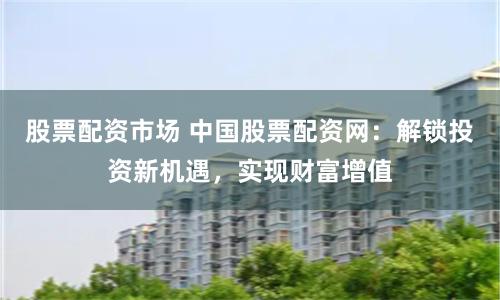 股票配资市场 中国股票配资网：解锁投资新机遇，实现财富增值