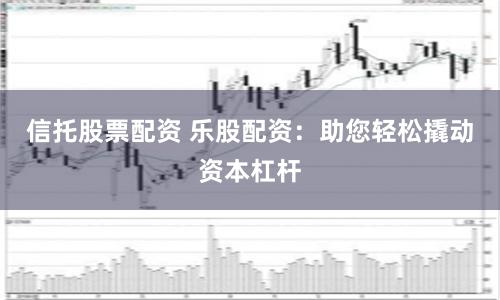信托股票配资 乐股配资：助您轻松撬动资本杠杆