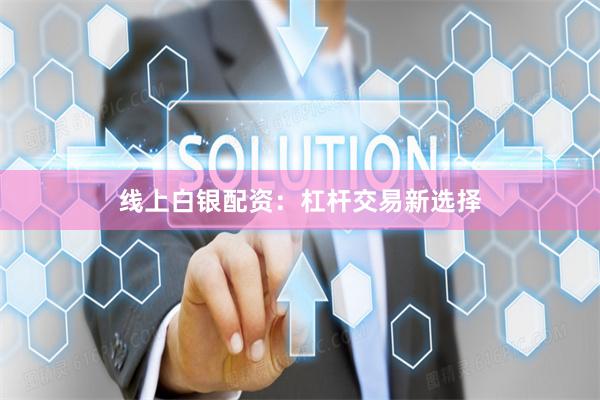 线上白银配资：杠杆交易新选择